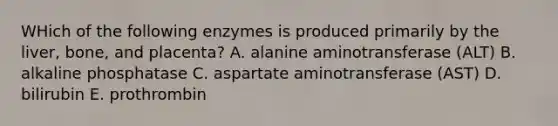 WHich of the following enzymes is produced primarily by the liver, bone, and placenta? A. alanine aminotransferase (ALT) B. alkaline phosphatase C. aspartate aminotransferase (AST) D. bilirubin E. prothrombin