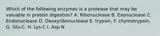 Which of the following enzymes is a protease that may be valuable in protein digestion? A. Ribonuclease B. Exonuclease C. Endonuclease D. Deoxyribonuclease E. trypsin, F. chymotrypsin, G. Glu-C, H. Lys-C I. Asp-N