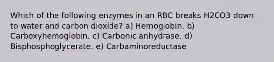 Which of the following enzymes in an RBC breaks H2CO3 down to water and carbon dioxide? a) Hemoglobin. b) Carboxyhemoglobin. c) Carbonic anhydrase. d) Bisphosphoglycerate. e) Carbaminoreductase