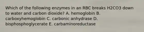 Which of the following enzymes in an RBC breaks H2CO3 down to water and carbon dioxide? A. hemoglobin B. carboxyhemoglobin C. carbonic anhydrase D. bisphosphoglycerate E. carbaminoreductase