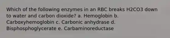 Which of the following enzymes in an RBC breaks H2CO3 down to water and carbon dioxide? a. Hemoglobin b. Carboxyhemoglobin c. Carbonic anhydrase d. Bisphosphoglycerate e. Carbaminoreductase