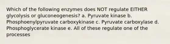 Which of the following enzymes does NOT regulate EITHER glycolysis or gluconeogenesis? a. Pyruvate kinase b. Phosphoenylpyruvate carboxykinase c. Pyruvate carboxylase d. Phosphoglycerate kinase e. All of these regulate one of the processes