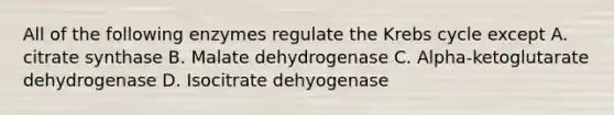 All of the following enzymes regulate the Krebs cycle except A. citrate synthase B. Malate dehydrogenase C. Alpha-ketoglutarate dehydrogenase D. Isocitrate dehyogenase