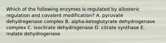 Which of the following enzymes is regulated by allosteric regulation and covalent modification? A. pyruvate dehydrogenase complex B. alpha-ketoglutyrate dehydrogenase complex C. isocitrate dehydrogenase D. citrate synthase E. malate dehydrogenase