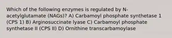 Which of the following enzymes is regulated by N-acetylglutamate (NAGs)? A) Carbamoyl phosphate synthetase 1 (CPS 1) B) Arginosuccinate lyase C) Carbamoyl phosphate synthetase II (CPS II) D) Ornithine transcarbamoylase