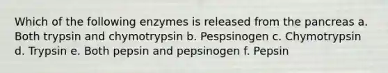 Which of the following enzymes is released from the pancreas a. Both trypsin and chymotrypsin b. Pespsinogen c. Chymotrypsin d. Trypsin e. Both pepsin and pepsinogen f. Pepsin