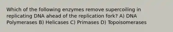 Which of the following enzymes remove supercoiling in replicating DNA ahead of the replication fork? A) DNA Polymerases B) Helicases C) Primases D) Topoisomerases