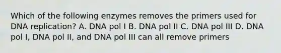 Which of the following enzymes removes the primers used for DNA replication? A. DNA pol I B. DNA pol II C. DNA pol III D. DNA pol I, DNA pol II, and DNA pol III can all remove primers