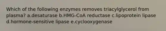 Which of the following enzymes removes triacylglycerol from plasma? a.desaturase b.HMG-CoA reductase c.lipoprotein lipase d.hormone-sensitive lipase e.cyclooxygenase