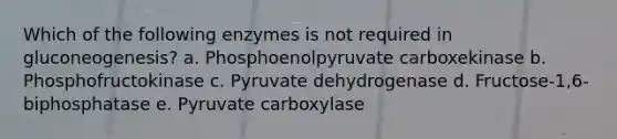 Which of the following enzymes is not required in gluconeogenesis? a. Phosphoenolpyruvate carboxekinase b. Phosphofructokinase c. Pyruvate dehydrogenase d. Fructose-1,6-biphosphatase e. Pyruvate carboxylase