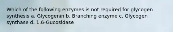 Which of the following enzymes is not required for glycogen synthesis a. Glycogenin b. Branching enzyme c. Glycogen synthase d. 1,6-Gucosidase