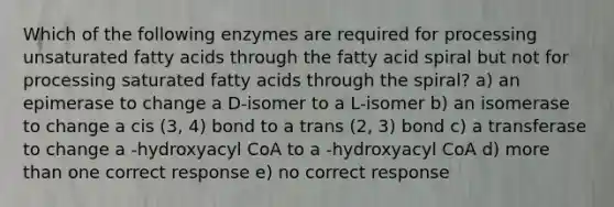 Which of the following enzymes are required for processing unsaturated fatty acids through the fatty acid spiral but not for processing saturated fatty acids through the spiral? a) an epimerase to change a D-isomer to a L-isomer b) an isomerase to change a cis (3, 4) bond to a trans (2, 3) bond c) a transferase to change a -hydroxyacyl CoA to a -hydroxyacyl CoA d) more than one correct response e) no correct response