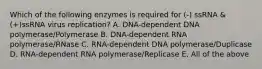 Which of the following enzymes is required for (-) ssRNA &(+)ssRNA virus replication? A. DNA-dependent DNA polymerase/Polymerase B. DNA-dependent RNA polymerase/RNase C. RNA-dependent DNA polymerase/Duplicase D. RNA-dependent RNA polymerase/Replicase E. All of the above