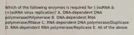 Which of the following enzymes is required for (-)ssRNA &(+)ssRNA virus replication? A. DNA-dependent DNA polymerase/Polymerase B. DNA-dependent RNA polymerase/RNase C. RNA-dependent DNA polymerase/Duplicase D. RNA-dependent RNA polymerase/Replicase E. All of the above