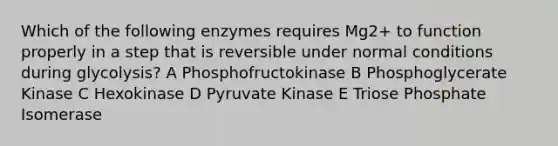 Which of the following enzymes requires Mg2+ to function properly in a step that is reversible under normal conditions during glycolysis? A Phosphofructokinase B Phosphoglycerate Kinase C Hexokinase D Pyruvate Kinase E Triose Phosphate Isomerase