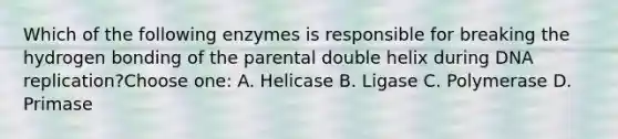 Which of the following enzymes is responsible for breaking the hydrogen bonding of the parental double helix during DNA replication?Choose one: A. Helicase B. Ligase C. Polymerase D. Primase