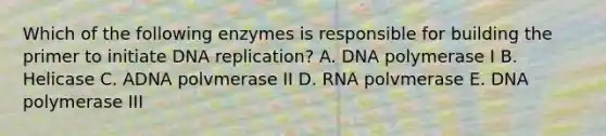 Which of the following enzymes is responsible for building the primer to initiate DNA replication? A. DNA polymerase I B. Helicase C. ADNA polvmerase II D. RNA polvmerase E. DNA polymerase III