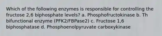 Which of the following enzymes is responsible for controlling the fructose 2,6 biphosphate levels? a. Phosphofructokinase b. Th bifunctional enzyme (PFK2/FBPase2) c. Fructose 1,6 biphosphatase d. Phosphoenolpyruvate carboxykinase