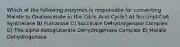 Which of the following enzymes is responsible for converting Malate to Oxaloacetate in the Citric Acid Cycle? A) Succinyl-CoA Synthetase B) Fumarase C) Succinate Dehydrogenase Complex D) The alpha-Ketoglutarate Dehydrogenase Complex E) Malate Dehydrogenase