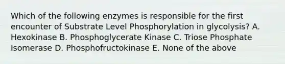 Which of the following enzymes is responsible for the first encounter of Substrate Level Phosphorylation in glycolysis? A. Hexokinase B. Phosphoglycerate Kinase C. Triose Phosphate Isomerase D. Phosphofructokinase E. None of the above