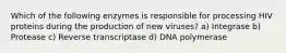 Which of the following enzymes is responsible for processing HIV proteins during the production of new viruses? a) Integrase b) Protease c) Reverse transcriptase d) DNA polymerase