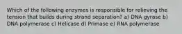 Which of the following enzymes is responsible for relieving the tension that builds during strand separation? a) DNA gyrase b) DNA polymerase c) Helicase d) Primase e) RNA polymerase