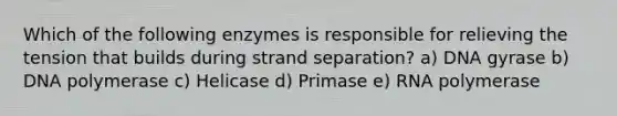 Which of the following enzymes is responsible for relieving the tension that builds during strand separation? a) DNA gyrase b) DNA polymerase c) Helicase d) Primase e) RNA polymerase