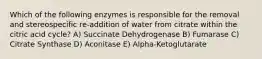 Which of the following enzymes is responsible for the removal and stereospecific re-addition of water from citrate within the citric acid cycle? A) Succinate Dehydrogenase B) Fumarase C) Citrate Synthase D) Aconitase E) Alpha-Ketoglutarate