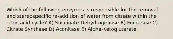 Which of the following enzymes is responsible for the removal and stereospecific re-addition of water from citrate within the citric acid cycle? A) Succinate Dehydrogenase B) Fumarase C) Citrate Synthase D) Aconitase E) Alpha-Ketoglutarate