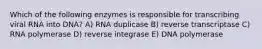 Which of the following enzymes is responsible for transcribing viral RNA into DNA? A) RNA duplicase B) reverse transcriptase C) RNA polymerase D) reverse integrase E) DNA polymerase