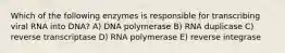 Which of the following enzymes is responsible for transcribing viral RNA into DNA? A) DNA polymerase B) RNA duplicase C) reverse transcriptase D) RNA polymerase E) reverse integrase