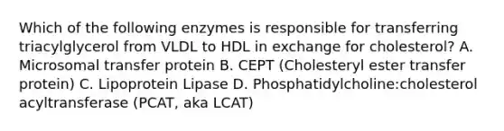 Which of the following enzymes is responsible for transferring triacylglycerol from VLDL to HDL in exchange for cholesterol? A. Microsomal transfer protein B. CEPT (Cholesteryl ester transfer protein) C. Lipoprotein Lipase D. Phosphatidylcholine:cholesterol acyltransferase (PCAT, aka LCAT)