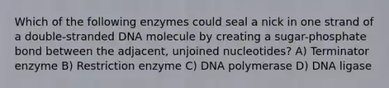 Which of the following enzymes could seal a nick in one strand of a double-stranded DNA molecule by creating a sugar-phosphate bond between the adjacent, unjoined nucleotides? A) Terminator enzyme B) Restriction enzyme C) DNA polymerase D) DNA ligase