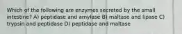 Which of the following are enzymes secreted by the small intestine? A) peptidase and amylase B) maltase and lipase C) trypsin and peptidase D) peptidase and maltase