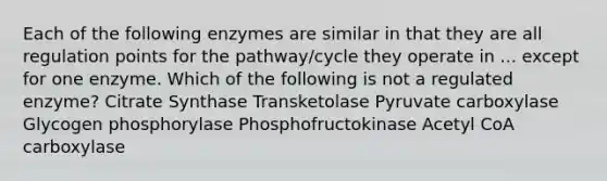 Each of the following enzymes are similar in that they are all regulation points for the pathway/cycle they operate in ... except for one enzyme. Which of the following is not a regulated enzyme? Citrate Synthase Transketolase Pyruvate carboxylase Glycogen phosphorylase Phosphofructokinase Acetyl CoA carboxylase