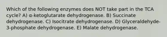 Which of the following enzymes does NOT take part in the TCA cycle? A) α-ketoglutarate dehydrogenase. B) Succinate dehydrogenase. C) Isocitrate dehydrogenase. D) Glyceraldehyde-3-phosphate dehydrogenase. E) Malate dehydrogenase.