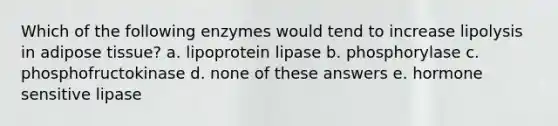 Which of the following enzymes would tend to increase lipolysis in adipose tissue? a. lipoprotein lipase b. phosphorylase c. phosphofructokinase d. none of these answers e. hormone sensitive lipase