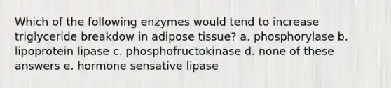 Which of the following enzymes would tend to increase triglyceride breakdow in adipose tissue? a. phosphorylase b. lipoprotein lipase c. phosphofructokinase d. none of these answers e. hormone sensative lipase