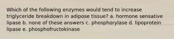 Which of the following enzymes would tend to increase triglyceride breakdown in adipose tissue? a. hormone sensative lipase b. none of these answers c. phosphorylase d. lipoprotein lipase e. phosphofructokinase