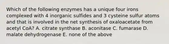 Which of the following enzymes has a unique four irons complexed with 4 inorganic sulfides and 3 cysteine sulfur atoms and that is involved in the net synthesis of oxaloacetate from acetyl CoA? A. citrate synthase B. aconitase C. fumarase D. malate dehydrogenase E. none of the above