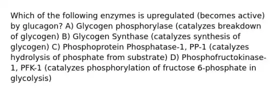 Which of the following enzymes is upregulated (becomes active) by glucagon? A) Glycogen phosphorylase (catalyzes breakdown of glycogen) B) Glycogen Synthase (catalyzes synthesis of glycogen) C) Phosphoprotein Phosphatase-1, PP-1 (catalyzes hydrolysis of phosphate from substrate) D) Phosphofructokinase-1, PFK-1 (catalyzes phosphorylation of fructose 6-phosphate in glycolysis)