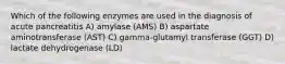 Which of the following enzymes are used in the diagnosis of acute pancreatitis A) amylase (AMS) B) aspartate aminotransferase (AST) C) gamma-glutamyl transferase (GGT) D) lactate dehydrogenase (LD)