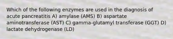 Which of the following enzymes are used in the diagnosis of acute pancreatitis A) amylase (AMS) B) aspartate aminotransferase (AST) C) gamma-glutamyl transferase (GGT) D) lactate dehydrogenase (LD)