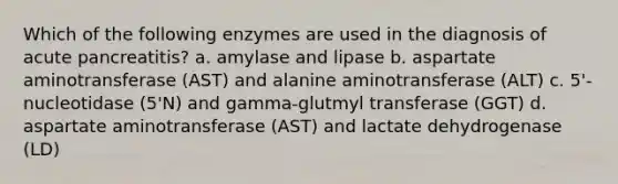 Which of the following enzymes are used in the diagnosis of acute pancreatitis? a. amylase and lipase b. aspartate aminotransferase (AST) and alanine aminotransferase (ALT) c. 5'-nucleotidase (5'N) and gamma-glutmyl transferase (GGT) d. aspartate aminotransferase (AST) and lactate dehydrogenase (LD)