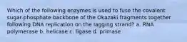 Which of the following enzymes is used to fuse the covalent sugar-phosphate backbone of the Okazaki fragments together following DNA replication on the lagging strand? a. RNA polymerase b. helicase c. ligase d. primase