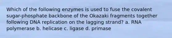 Which of the following enzymes is used to fuse the covalent sugar-phosphate backbone of the Okazaki fragments together following DNA replication on the lagging strand? a. RNA polymerase b. helicase c. ligase d. primase