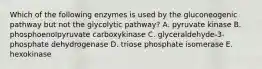 Which of the following enzymes is used by the gluconeogenic pathway but not the glycolytic pathway? A. pyruvate kinase B. phosphoenolpyruvate carboxykinase C. glyceraldehyde-3-phosphate dehydrogenase D. triose phosphate isomerase E. hexokinase