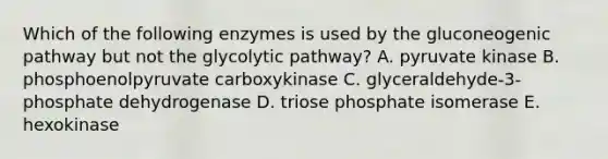 Which of the following enzymes is used by <a href='https://www.questionai.com/knowledge/kYkDdyyyfe-the-gluconeogenic-pathway' class='anchor-knowledge'>the gluconeogenic pathway</a> but not the glycolytic pathway? A. pyruvate kinase B. phosphoenolpyruvate carboxykinase C. glyceraldehyde-3-phosphate dehydrogenase D. triose phosphate isomerase E. hexokinase