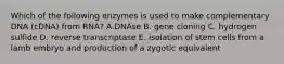 Which of the following enzymes is used to make complementary DNA (cDNA) from RNA? A.DNAse B. gene cloning C. hydrogen sulfide D. reverse transcriptase E. isolation of stem cells from a lamb embryo and production of a zygotic equivalent