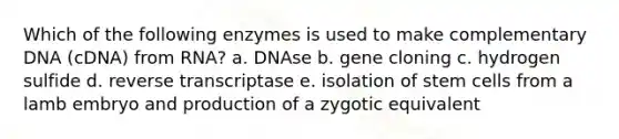 Which of the following enzymes is used to make complementary DNA (cDNA) from RNA? a. DNAse b. gene cloning c. hydrogen sulfide d. reverse transcriptase e. isolation of stem cells from a lamb embryo and production of a zygotic equivalent